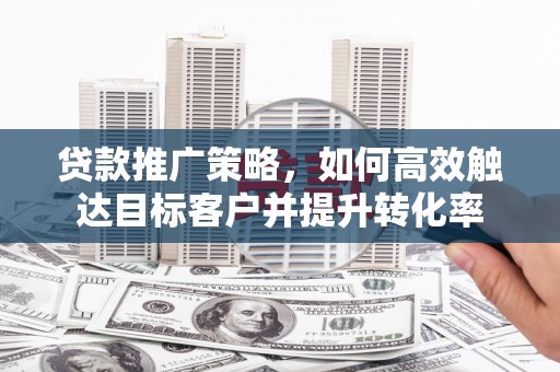 西固贷款推广策略，如何高效触达目标客户并提升转化率